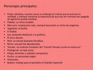 Personajes principales:
 Poeta: idealista, muchas veces lo embarga la tristeza que le provoca la
realidad, y siempre conserva la esperanza de que ese ser humano tan plagado
de egoísmos pueda cambiar..
 Pebete: un chico simplón.
 Mercurio: empresario nato, siempre buscando un nicho de negocios.
 Yogoletto: el bufón.
 El Diablo.
 Lex: pretende dedicarse a la política.
 El Gran Abuelo.
 Nick: un basset bastante filosófico.
 Reina: una perrita abandonada.
 Tomate: no-violento fundador del "Comité Tomate contra la violencia".
 Pantagruel: un tipo voraz.
 Poliya: dormilón y soñador compulsivo.
 Pucho: un personaje vulgar.
 Anacoreta.
 Bodoni: trabaja para el periódico El ladrido imparcial
 