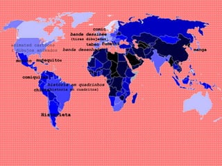 banda desenhada
muñequitos
chiste
monito
manga
bande dessinée
(tiras dibujadas)
tebeo fumetti
história em quadrinhos
(historia en cuadritos)
comic
comiquitas
Historieta
animated cartoons
( dibujos animados)
 