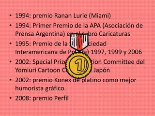 • 1994: premio Ranan Lurie (Miami)
• 1994: Primer Premio de la APA (Asociación de
Prensa Argentina) en el rubro Caricaturas
• 1995: Premio de la SIP (Sociedad
Interamericana de Prensa) 1997, 1999 y 2006
• 2002: Special Prize of Selection Committee del
Yomiuri Cartoon Contest de Japón
• 2002: premio Konex de platino como mejor
humorista gráfico.​
• 2008: premio Perfil
 