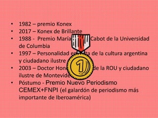• 1982 – premio Konex
• 2017 – Konex de Brillante
• 1988 - Premio María Moors Cabot de la Universidad
de Columbia
• 1997 – Personalidad emérita de la cultura argentina
y ciudadano ilustre de CABA
• 2003 – Doctor Honoris Causa de la ROU y ciudadano
ilustre de Montevideo
• Póstumo - Premio Nuevo Periodismo
CEMEX+FNPI (el galardón de periodismo más
importante de Iberoamérica)
 