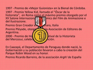 1997 - Premio de «Mejor Guionista» en la Bienal de Córdoba.
1997 - Premio Yellow Kid, llamado el "Óscar de la
historieta", en Roma como el máximo premio otorgado por el
XX Salone Internazionale de Cómics del Film de Animazione e
del Ilustrazione.
Premio Gran Creador en Falconara, Italia
Premio Pléyade, otorgado por la Asociación de Editores de
Argentina.
2000 - Premio de Honor en el Festival de la Historieta
del Mercosur, celebrado en Asunción.
En Caazapá, el Departamento de Paraguay donde nació, la
Gobernación y su población llevaron a cabo la creación del
Parque Robin Wood en su honor.
Premio Ricardo Barreiro, de la asociación Argh! de España
 