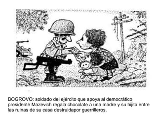 BOGROVO: soldado del ejército que apoya al democrático
presidente Mazevich regala chocolate a una madre y su hijita entre
las ruinas de su casa destruidapor guerrilleros.
 