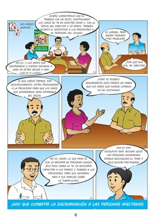 LATUBERCULOSIS
SECURA
SISEDETECTA
ATIEMPO
“Respira Vida”
Juntos contra
la tuberculosis
9
43
DOS MESES
DESPUÉS …
42
¿POR QUÉ DICE
ESO, SR� DIRECTOR?
44 45
ESA ES UNA
EXCELENTE IDEA� MUCHAS VECES
LAS PERSONAS DISCRIMINAN
PORQUE DESCONOCEN EL TEMA Y
SÓLO BUSCAN PROTEGERSE�
ASÍ ES, SONIA; LO QUE PASA ES
QUE LA MAYORÍA DE PERSONAS CONOCE
MUY POCO SOBRE LA TB� ES NECESARIO
CAPACITAR A LOS PADRES Y TAMBIÉN A LOS
PROFESORES, PARA QUE INFORMEN
BIEN A SUS FAMILIAS SOBRE
LA TUBERCULOSIS�
¡HAY QUE COMBATIR LA DISCRIMINACIÓN A LAS PERSONAS AFECTADAS!
46 47
ES VERDAD, PERO
AHORA TENEMOS
OTRO PROBLEMA�
¡CÓMO ES POSIBLE!
¡SEGURAMENTE ESOS PADRES NO SABEN
QUE LOS NIÑOS QUE FUERON CURADOS
YA NO CONTAGIAN!
ES QUE VARIOS PADRES, POR
DESCONOCIMIENTO, ESTÁN PRESIONANDO
A LA PROFESORA PARA QUE LOS NIÑOS
QUE ENFERMARON SEAN SEPARADOS
DEL SALÓN�
QUIERO COMENTARLES QUE EL
TRABAJO FUE UN ÉXITO� CONTROLAMOS
LOS CASOS DE TB EN NUESTRA ZONA Y, CON EL
APOYO DEL DIRECTOR Y LA APAFA, TAMBIÉN
HICIMOS EL DESPISTAJE A LOS PROFESORES Y
AL PERSONAL DEL COLEGIO�
ASÍ ES, Y LOS NIÑOS QUE
ENFERMARON Y FUERON ENVIADOS A
CASA YA ESTÁN MEJOR Y HAN
VUELTO A CLASES�
 