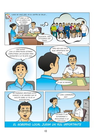 10
49 50
48
LUEGO DE UNOS DÍAS, EN EL CENTRO DE SALUD …
¡QUÉ BUENO!
¡CON LA CAPACITACIÓN ESTAMOS
COMPLETANDO LAS ACCIONES PARA
ENFRENTAR A LA TB ESTA VEZ!
¿Y CÓMO LE FUE
EN LA CHARLA CON
LOS PADRES,
DOCTOR?
¡EXCELENTE, ANA,
ESTUVIERON CASI
TODOS!
PERO AÚN NOS FALTA
ALGO IMPORTANTE POR
HACER…
¿A QUÉ SE REFIERE?
NO PODREMOS MANTENER ESTOS
AVANCES SI NO HACEMOS QUE SE
DISCUTA SOBRE LA TB EN LA
MUNICIPALIDAD�
¿Y CÓMO LOGRAREMOS
ESO?
EL GOBIERNO LOCAL JUEGA UN ROL IMPORTANTE
51 52
VISITANDO A LAS
AUTORIDADES Y
MOVILIZANDO A LA
COMUNIDAD�
 