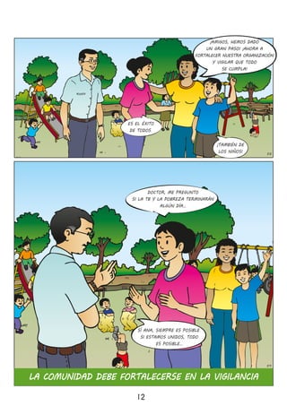 12
58
ES EL ÉXITO
DE TODOS�
¡TAMBIÉN DE
LOS NIÑOS!
DOCTOR, ME PREGUNTO
SI LA TB Y LA POBREZA TERMINARÁN
ALGÚN DÍA…
SÍ ANA, SIEMPRE ES POSIBLE�
SI ESTAMOS UNIDOS, TODO
ES POSIBLE…
LA COMUNIDAD DEBE FORTALECERSE EN LA VIGILANCIA
59
¡AMIGOS, HEMOS DADO
UN GRAN PASO! ¡AHORA A
FORTALECER NUESTRA ORGANIZACIÓN
Y VIGILAR QUE TODO
SE CUMPLA!
 