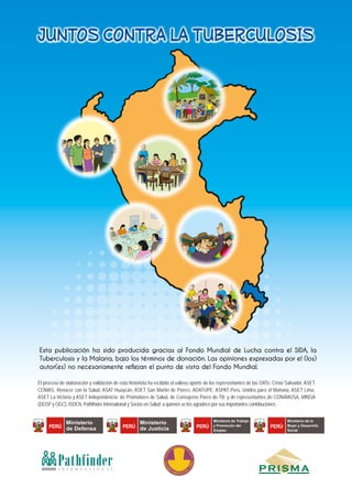 COLEG
IO
MEDICO DE
L
PERU
PathfinderI N T E R N A T I O N A L
El proceso de elaboración y validación de esta historieta ha recibido el valioso aporte de los representantes de las OATs: Cristo Salvador, ASET
COMAS, Renacer con la Salud, ASAT Huaycán, ASET San Martín de Porres, ADATUPE, ASPAT Perú, Unidos para el Mañana, ASET Lima,
ASET La Victoria y ASET Independencia; de Promotores de Salud, de Consejeros Pares de TB; y de representantes de CONAMUSA, MINSA
(DGSP y OGC), ISDEN, Pathfinder International y Socios en Salud; a quienes se les agradece por sus importantes contribuciones.
PERÚ
Ministerio
de Defensa PERÚ
Ministerio
de Justicia PERÚ
Ministerio de Trabajo
y Promoción del
Empleo
PERÚ
Ministerio de la
Mujer y Desarrollo
Social
JUNTOS CONTRA LA TUBERCULOSIS
Esta publicación ha sido producida gracias al Fondo Mundial de Lucha contra el SIDA, la
Tuberculosis y la Malaria, bajo los términos de donación. Las opiniones expresadas por el (los)
autor(es) no necesariamente reflejan el punto de vista del Fondo Mundial.
 