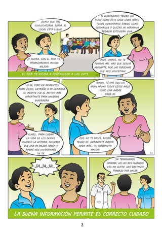 OYE, NO TE PASES, RECIÉN
TENGO 34� ¡HERMANITA MAYOR
NADA MÁS… TU HERMANITA
MAYOR!
AMIGA, TÚ HAS SIDO UN
GRAN APOYO TODOS ESTOS AÑOS,
COMO UNA MADRE
PARA MÍ�
LO SÉ, PERO EN MOMENTOS
COMO ÉSTOS, EXTRAÑO A MI HERMANA�
SU MUERTE FUE EL MOTIVO MÁS
IMPORTANTE PARA HACERME
ENFERMERA�
CLARO… PARA CUIDAR
LA VIDA DE LOS DEMÁS�
CONOZCO LA HISTORIA, RECUERDA
QUE ERA MI MEJOR AMIGA Y
AMBAS NOS ENFERMAMOS
DE TB�
YA TERMINAMOS�
CARAMBA, LAS VEO MUY ANIMADAS�
ESO ME GUSTA� HAY BASTANTE
TRABAJO POR HACER�
3
14
15 16
JA,JA,JA…
LA BUENA INFORMACIÓN PERMITE EL CORRECTO CUIDADO
17 18
EL PEM TB AYUDA A FORTALECER A LAS OATS�
¡GUAU! QUE TAL
CONVOCATORIA, SONIA� EL
LOCAL ESTÁ LLENO�
SI HUBIÉRAMOS TENIDO UN
PLAN COMO ÉSTE HACE UNOS AÑOS,
TODOS HUBIERAMOS SABIDO COMO
CUIDARNOS Y QUIZÁS MI HERMANA
TODAVÍA ESTUVIERA VIVA�
¡ANA, VAMOS, NO TE
PONGAS ASÍ, HAY QUE SEGUIR
ADELANTE, POR LAS PERSONAS
QUE NOS NECESITAN!
¡Y AHORA, CON EL PEM TB,
TRABAJAREMOS MUCHO
MEJOR!
13
 