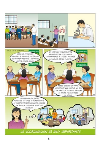 LATUBERCULOSIS
SECURA
SISEDETECTA
ATIEMPO
“Respira Vida”
Juntos contra
la tuberculosis
LATUBERCULOSIS
SECURA
SISEDETECTA
ATIEMPO
“Respira Vida”
Juntos contra
la tuberculosis
EN EL LOCAL COMUNAL…
6
32
Plan Estratégico
Multisectori
al de la
Respuesta
Nacional
a la Tuberculosis
en el PerúPEM-
TB
30
31
LA COORDINACIÓN ENTRE
TODOS LOS SECTORES ES FUNDAMENTAL�
DE NUESTRO TRABAJO CONJUNTO DEPENDE
LA SALUD Y LA VIDA DE NUESTROS
ALUMNOS�
33
LA COORDINACIÓN ES MUY IMPORTANTE
COMO LO ESTÁBAMOS
TEMIENDO, SR� DIRECTOR, LAS PRUEBAS
RESULTARON POSITIVAS� HAY NIÑOS
CON TB EN ESE SALÓN�
TODOS TENEMOS UN PAPEL
IMPORTANTE QUE CUMPLIR� LA RED
Y LA DIRECCIÓN DE SALUD YA ESTÁN
AL TANTO Y DARÁN TODO
SU APOYO�
YA HABÍAMOS HABLADO ENTRE
PROFESORES DE ESTO, DOCTOR,
INFORMAREMOS A LA UGEL� TENEMOS
QUE ACTUAR RÁPIDO Y JUNTOS�
 