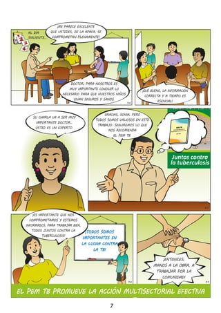LATUBERCULOSIS
SECURA
SISEDETECTA
ATIEMPO
“Respira Vida”
Juntos contra
la tuberculosis
7
34 35
¡QUÉ BUENO, LA INFORMACIÓN
CORRECTA Y A TIEMPO ES
ESENCIAL!
SU CHARLA VA A SER MUY
IMPORTANTE DOCTOR…
USTED ES UN EXPERTO�
36
Plan Estratégico Multisectorial de la
Respuesta Nacional a la Tuberculosis en el Perú
PEM-TB
¡ES IMPORTANTE QUE NOS
COMPROMETAMOS Y ESTEMOS
INFORMADOS, PARA TRABAJAR BIEN,
TODOS JUNTOS CONTRA LA
TUBERCULOSIS!
¡TODOS SOMOS
IMPORTANTES EN
LA LUCHA CONTRA
LA TB!
AL DÍA
SIGUIENTE…
37
38 39
EL PEM TB PROMUEVE LA ACCIÓN MULTISECTORIAL EFECTIVA
¡ENTONCES,
MANOS A LA OBRA, A
TRABAJAR POR LA
COMUNIDAD!
DOCTOR, PARA NOSOTROS ES
MUY IMPORTANTE CONOCER LO
NECESARIO PARA QUE NUESTROS NIÑOS
VIVAN SEGUROS Y SANOS�
¡ME PARECE EXCELENTE
QUE USTEDES, DE LA APAFA, SE
COMPROMETAN PLENAMENTE!
GRACIAS, SONIA, PERO
TODOS SOMOS VALIOSOS EN ESTE
TRABAJO� SEGUIREMOS LO QUE
NOS RECOMIENDA
EL PEM TB�
 