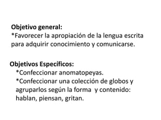 Objetivo general:*Favorecer la apropiación de la lengua escrita para adquirir conocimiento y comunicarse.Objetivos Específicos:*Confeccionar anomatopeyas.*Confeccionar una colección de globos y agruparlos según la forma  y contenido: hablan, piensan, gritan.