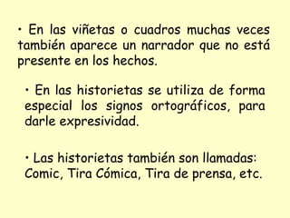 • En las viñetas o cuadros muchas veces
también aparece un narrador que no está
presente en los hechos.

 • En las historietas se utiliza de forma
 especial los signos ortográficos, para
 darle expresividad.

 • Las historietas también son llamadas:
 Comic, Tira Cómica, Tira de prensa, etc.
 