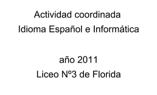 Actividad coordinada
Idioma Español e Informática


         año 2011
    Liceo Nº3 de Florida
 