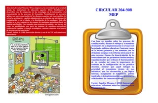 Aviso de la Escuela Primaria: “Para adaptarse a las necesidades de la sociedad
actual, las instituciones de educación superior deben flexibilizarse y
desarrollar vías de integración de las tecnologías de la información y la
comunicación en los procesos de formación. Paralelamente es necesario
aplicar una nueva concepción de los alumnos-usuarios, así como cambios de
rol en los profesores y cambios administrativos en relación con los sistemas de
comunicación y con el diseño y la distribución de la enseñanza. Todo ello
implica, a su vez, cambios en los cánones de enseñanza-aprendizaje hacia un
modelo más flexible. Para entender estos procesos de cambio y sus efectos, así
como las posibilidades que para los sistemas de enseñanza-aprendizaje
conllevan los cambios y avances tecnológicos, conviene situarnos en el marco
de los procesos de innovación.”
Fuente: Salinas J. (2204) Innovación docente y uso de las TIC en la enseñanza
universitaria
Con base en estudios sobre los procesos del
cambio escolar, discute el enfoque y tratamiento
dominantes en su implementación en el marco de
las actuales políticas educativas. Contrasta rasgos
de la escuela primaria y sus maestros con las
demandas surgidas en la reforma mexicana de los
años noventa. Destaca la desarticulación de las
innovaciones con los parámetros institucionales y
organizacionales que ordenan el funcionamiento
de las escuelas así como la importancia del
contexto en la configuración de las prácticas
docentes. Sostiene que aquel enfoque da
prioridad al tratamiento técnico de esas
iniciativas, que las circunscribe a sus lógicas
internas, marginando el tratamiento político
implicado en la implementación para procurar su
articulación a los contextos escolares.
Fuente: Ezpeleta Moyano, J (2004) Innovaciones
educativas. reflexiones sobre los contextos en su
implementación
CIRCULAR 204-908
MEP
 