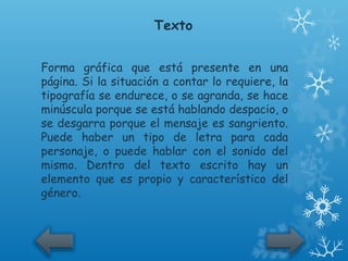 Texto


Forma gráfica que está presente en una
página. Si la situación a contar lo requiere, la
tipografía se endurece, o se agranda, se hace
minúscula porque se está hablando despacio, o
se desgarra porque el mensaje es sangriento.
Puede haber un tipo de letra para cada
personaje, o puede hablar con el sonido del
mismo. Dentro del texto escrito hay un
elemento que es propio y característico del
género.
 