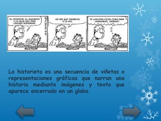 La historieta es una secuencia de viñetas o
representaciones gráficas que narran una
historia mediante imágenes y texto que
aparece encerrado en un globo.
 