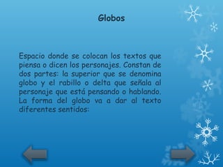 Globos



Espacio donde se colocan los textos que
piensa o dicen los personajes. Constan de
dos partes: la superior que se denomina
globo y el rabillo o delta que señala al
personaje que está pensando o hablando.
La forma del globo va a dar al texto
diferentes sentidos:
 
