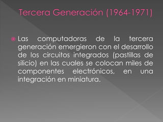  Las computadoras de la tercera
generación emergieron con el desarrollo
de los circuitos integrados (pastillas de
silicio) en las cuales se colocan miles de
componentes electrónicos, en una
integración en miniatura.
 