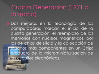  Dos mejoras en la tecnología de las
computadoras marcan el inicio de la
cuarta generación: el reemplazo de las
memorias con núcleos magnéticos, por
las de chips de silicio y la colocación de
Muchos más componentes en un Chip:
producto de la microminiaturización de
los circuitos electrónicos.
 