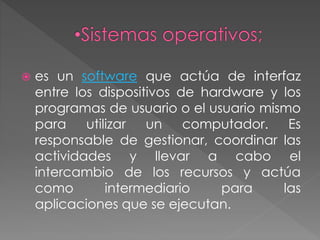  es un software que actúa de interfaz
entre los dispositivos de hardware y los
programas de usuario o el usuario mismo
para utilizar un computador. Es
responsable de gestionar, coordinar las
actividades y llevar a cabo el
intercambio de los recursos y actúa
como intermediario para las
aplicaciones que se ejecutan.
 