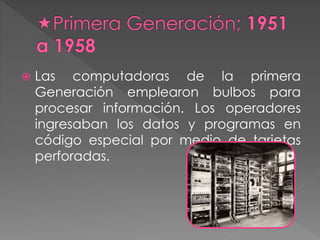  Las computadoras de la primera
Generación emplearon bulbos para
procesar información. Los operadores
ingresaban los datos y programas en
código especial por medio de tarjetas
perforadas.
 