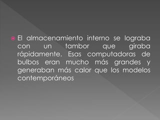  El almacenamiento interno se lograba
con un tambor que giraba
rápidamente. Esas computadoras de
bulbos eran mucho más grandes y
generaban más calor que los modelos
contemporáneos
 