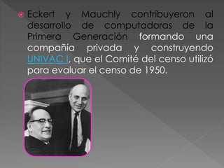  Eckert y Mauchly contribuyeron al
desarrollo de computadoras de la
Primera Generación formando una
compañía privada y construyendo
UNIVAC I, que el Comité del censo utilizó
para evaluar el censo de 1950.
 