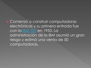 Comenzó a construir computadoras
electrónicas y su primera entrada fue
con la IBM 701 en 1953. La
administración de la IBM asumió un gran
riesgo y estimó una venta de 50
computadoras.
 