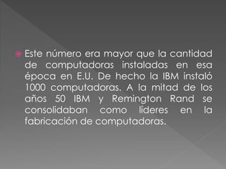  Este número era mayor que la cantidad
de computadoras instaladas en esa
época en E.U. De hecho la IBM instaló
1000 computadoras. A la mitad de los
años 50 IBM y Remington Rand se
consolidaban como líderes en la
fabricación de computadoras.
 
