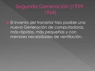  El invento del transistor hizo posible una
nueva Generación de computadoras,
más rápidas, más pequeñas y con
menores necesidades de ventilación.
 
