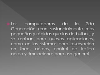  Las computadoras de la 2da
Generación eran sustancialmente más
pequeñas y rápidas que las de bulbos, y
se usaban para nuevas aplicaciones,
como en los sistemas para reservación
en líneas aéreas, control de tráfico
aéreo y simulaciones para uso general.
 