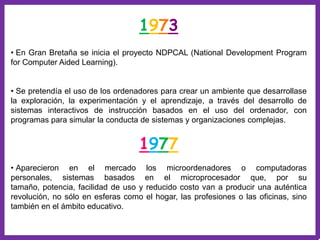 1973
• En Gran Bretaña se inicia el proyecto NDPCAL (National Development Program
for Computer Aided Learning).


• Se pretendía el uso de los ordenadores para crear un ambiente que desarrollase
la exploración, la experimentación y el aprendizaje, a través del desarrollo de
sistemas interactivos de instrucción basados en el uso del ordenador, con
programas para simular la conducta de sistemas y organizaciones complejas.


                                   1977
• Aparecieron en el mercado los microordenadores o computadoras
personales, sistemas basados en el microprocesador que, por su
tamaño, potencia, facilidad de uso y reducido costo van a producir una auténtica
revolución, no sólo en esferas como el hogar, las profesiones o las oficinas, sino
también en el ámbito educativo.
 