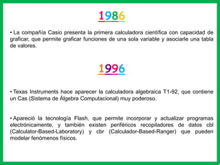 1986
• La compañía Casio presenta la primera calculadora científica con capacidad de
graficar, que permite graficar funciones de una sola variable y asociarle una tabla
de valores.



                                    1996
• Texas Instruments hace aparecer la calculadora algebraica T1-92, que contiene
un Cas (Sistema de Álgebra Computacional) muy poderoso.


• Apareció la tecnología Flash, que permite incorporar y actualizar programas
electrónicamente, y también existen periféricos recopiladores de datos cbl
(Calculator-Based-Laboratory) y cbr (Calculador-Based-Ranger) que pueden
modelar fenómenos físicos.
 