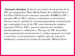 - Escenario reformista. Se dan los tres niveles de integración de las
TIC que apuntan José María Martín Patiño, Jesús Beltrán Llera y
Luz Pérez (2003): los dos anteriores (aprender SOBRE las TIC y
aprender DE las TIC) y además se introducen en las prácticas
docentes nuevos métodos de enseñanza/aprendizaje constructivistas
que contemplan el uso de las TIC como instrumento cognitivo
(aprender CON las TIC) y para la realización de actividades
interdisciplinarias y colaborativas. "Para que las TIC desarrollen
todo su potencial de transformación (...) deben integrarse en el aula
y convertirse en un instrumento cognitivo capaz de mejorar la
inteligencia y potenciar la aventura de aprender" (Beltrán Llera)
 