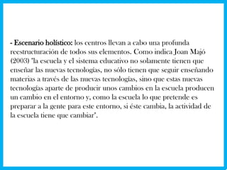 - Escenario holístico: los centros llevan a cabo una profunda
reestructuración de todos sus elementos. Como indica Joan Majó
(2003) "la escuela y el sistema educativo no solamente tienen que
enseñar las nuevas tecnologías, no sólo tienen que seguir enseñando
materias a través de las nuevas tecnologías, sino que estas nuevas
tecnologías aparte de producir unos cambios en la escuela producen
un cambio en el entorno y, como la escuela lo que pretende es
preparar a la gente para este entorno, si éste cambia, la actividad de
la escuela tiene que cambiar".
 