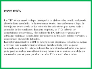 CONCLUSIÓN


Las TICs tienen un rol vital que desempeñar en el desarrollo, no sólo acelerando
el crecimiento económico de las economías locales, sino también en el logro de
los objetivos de desarrollo de los países del Sur además un gran aporte hacia la
educación de los estudiantes. Para este propósito, las TICs deberán ser
correctamente desarrolladas, y las políticas de TIC deberán ser guiadas por
estrategias nacionales desarrolladas por consenso de todos los actores relevantes, y
con objetivos claramente definidos.
La implementación de la CMSI no deberá buscar únicamente soluciones externas
y efectivas para la cada vez mayor división digital existente entre los países
desarrollados y aquellos países en desarrollo, deberá también desafiar a los países
participantes a realizar un análisis interno y determinar las acciones que deberán
ser tomadas para asegurar que el acceso a las TICs sea accesible a todos.
 