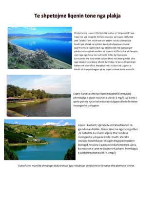 Historikisht,Liqeni i Ohritështë njohur si “oligotrofik”ose
liqen me ujë të qartë. Është e mundur që Liqeni i Ohrittë
jetë “plakur”me mijëravevjet vetëm në disa dekadate
fundit për shkak se njerëzit kanë përshpejtuar shumë
eutrifikimin eliqenit.Një nga kërcënimet më serioze për
përdorimin e qëndrueshëm të Liqenit të Ohrit dhe të Perspës
vjen nga ngarkesa me nutrientë. Këto dy liqenepor
furnizohen me nutrientët që derdhen me detergjentët dhe
nga mbetjet njerëzore dhe të kafshëve. Si pasojëliqenetpo
bëhen më eutrofikë. Përqëndrimi i fosforitnë Liqenin e
Madh të Prespës tregon që ky liqen tashmë është eutrofik.
Liqeni Farkëseshte nje liqenmezotrofik(mesatar),
përmbajtjae azotitrezultone ulët(<1 mg/l) ,uji eshte I
qarte por me nje nivel mesatarte algave dhe te lendeve
inoorganike ushqyese.
Liqeni i Kasharit, Ujërate te cilitklasifikohennë
gjendjeneutrofike .Ujeratjane me ngjyre te gjelber
,te turbullta,kuniveli Ialgave dhe Ilendeve
inoorganike ushqyeseeshteImadh. Vlerate
nevojesbiokimikeperoksigjentregojne impaktin
biologjikne ujerasi pasoje e shkarkimeve ne ujera,
ku rezultone larte ne Liqenine Kasharit.Permbajtja
e azotitrezultone ulet(<1 mg/l)
Eutrofizimi mundte shmangetduke evituaraporeduktuar perdorimine lendeve dhe plehrave kimike.
 
