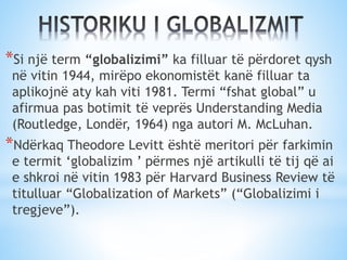 *Si një term “globalizimi” ka filluar të përdoret qysh
në vitin 1944, mirëpo ekonomistët kanë filluar ta
aplikojnë aty kah viti 1981. Termi “fshat global” u
afirmua pas botimit të veprës Understanding Media
(Routledge, Londër, 1964) nga autori M. McLuhan.
*Ndërkaq Theodore Levitt është meritori për farkimin
e termit ‘globalizim ’ përmes një artikulli të tij që ai
e shkroi në vitin 1983 për Harvard Business Review të
titulluar “Globalization of Markets” (“Globalizimi i
tregjeve”).
 