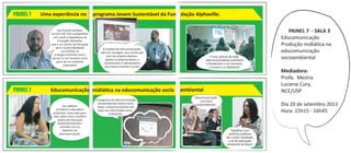 imagemnação
PAINEL 7
O módulo de Educomunicação,
além de conseguir uma construção
livre de projetos diversos,
ajudou os próprios jovens a
conhecerrem e valorarizarem
seu entorno familiar e social.
Sou Ricardo Santana,
da ECA-USP. Vim compartilhar
com vocês a experiência da
Fundação Alphaville,
que é um Centro de Educação
para a Sustentabilidade
com ênfase na
ecologia profunda, isto é,
pensar no ser humano como
parte de um ambiente
sustentável.
imagemnação
PAINEL 7
Sou Débora,
jornalista e educadora
ambiental. Estou aqui para
falar sobre como a política
pública de educação
ambiental está bem
alinhada com os
objetivos da
educomunicação.
O programa de educomunicação
socioambiental norteia como
tratar a educomunicação com
base nas informações socio -
ambientais.
PAINEL 7 - SALA 3
Educomunicação
Produção midiática na
educomunicação
socioambiental
Mediadora:
Profa. Mestra
Luciene Cury,
NCE/USP
Día 20 de setembro 2013
Hora: 15h15 - 16h45
É isso, planos de ação
educomunicativos envolvem
e fortalecem o ser humano,
o ensino e a cidadania!
Educomunicação
com foco
socioambiental...
Trabalhar com
políticas públicas
deu como resultado,
a lei de educação
ambiental do Brasil.
 