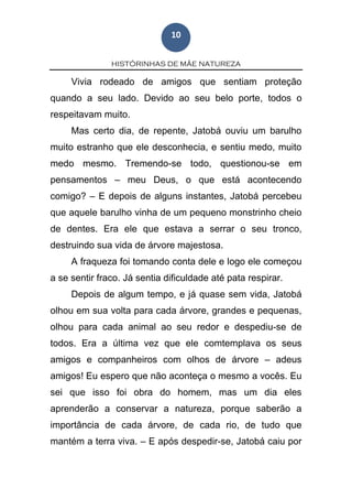 HISTÓRINHAS DE MÃE NATUREZA
10
Vivia rodeado de amigos que sentiam proteção
quando a seu lado. Devido ao seu belo porte, todos o
respeitavam muito.
Mas certo dia, de repente, Jatobá ouviu um barulho
muito estranho que ele desconhecia, e sentiu medo, muito
medo mesmo. Tremendo-se todo, questionou-se em
pensamentos – meu Deus, o que está acontecendo
comigo? – E depois de alguns instantes, Jatobá percebeu
que aquele barulho vinha de um pequeno monstrinho cheio
de dentes. Era ele que estava a serrar o seu tronco,
destruindo sua vida de árvore majestosa.
A fraqueza foi tomando conta dele e logo ele começou
a se sentir fraco. Já sentia dificuldade até pata respirar.
Depois de algum tempo, e já quase sem vida, Jatobá
olhou em sua volta para cada árvore, grandes e pequenas,
olhou para cada animal ao seu redor e despediu-se de
todos. Era a última vez que ele comtemplava os seus
amigos e companheiros com olhos de árvore – adeus
amigos! Eu espero que não aconteça o mesmo a vocês. Eu
sei que isso foi obra do homem, mas um dia eles
aprenderão a conservar a natureza, porque saberão a
importância de cada árvore, de cada rio, de tudo que
mantém a terra viva. – E após despedir-se, Jatobá caiu por
 