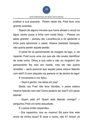 HISTÓRINHAS DE MÃE NATUREZA
13
praticar a sua pescaria. Porém neste dia, Fred teve uma
grande surpresa.
Depois de alguns minutos que havia atirado o anzol na
água, sentiu puxar a linha com muita força. – Parece um
peixe grande! – pensou ele. Levantou-se e foi ajeitando a
linha para aproximar o peixe. Estava bastante tranquilo,
não queria perder aquele peixão.
O peixe foi se aproximando da margem do lago, e, de
repente, Fred ouviu uma voz que ele não soube identificar
de onde vinha. Olhou a sua volta e não viu ninguém! Um
pensamento lhe veio em mente, mas ele não queria
acreditar – seria possível que aquele peixe estava falando
com ele?! O som daquela voz parecia vir de dentro do lago!
E novamente a voz falou:
– Qual é garoto, me deixa em paz!
Desta vez Fred não teve dúvidas, o peixe estava
mesmo falando com ele! Como poderia ser isso?! Um peixe
falante!
- Quem está aí? Quem está falando comigo? –
perguntou Fred um tanto assustado.
E o peixe então respondeu:
- Ora rapazinho, sou eu mesmo! Dá para tirar este
anzol da minha boca? É esse o nome, não é? Anzol! Já
 