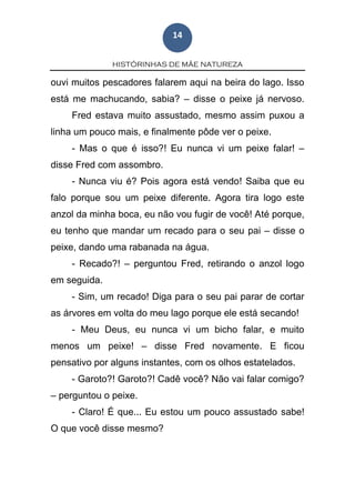 HISTÓRINHAS DE MÃE NATUREZA
14
ouvi muitos pescadores falarem aqui na beira do lago. Isso
está me machucando, sabia? – disse o peixe já nervoso.
Fred estava muito assustado, mesmo assim puxou a
linha um pouco mais, e finalmente pôde ver o peixe.
- Mas o que é isso?! Eu nunca vi um peixe falar! –
disse Fred com assombro.
- Nunca viu é? Pois agora está vendo! Saiba que eu
falo porque sou um peixe diferente. Agora tira logo este
anzol da minha boca, eu não vou fugir de você! Até porque,
eu tenho que mandar um recado para o seu pai – disse o
peixe, dando uma rabanada na água.
- Recado?! – perguntou Fred, retirando o anzol logo
em seguida.
- Sim, um recado! Diga para o seu pai parar de cortar
as árvores em volta do meu lago porque ele está secando!
- Meu Deus, eu nunca vi um bicho falar, e muito
menos um peixe! – disse Fred novamente. E ficou
pensativo por alguns instantes, com os olhos estatelados.
- Garoto?! Garoto?! Cadê você? Não vai falar comigo?
– perguntou o peixe.
- Claro! É que... Eu estou um pouco assustado sabe!
O que você disse mesmo?
 