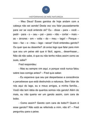 HISTÓRINHAS DE MÃE NATUREZA
15
- Meu Deus! Esses garotos de hoje andam com a
cabeça não sei aonde! Desta vez vou falar pausadamente
para ver se você entende ok? Eu - disse - para – você –
pedir - para - o – seu – pai – para – não – cortar – mais –
as – árvores - em – volta – do – meu – lago! – Porque –
isso – faz – o - meu – lago - secar! Você entendeu garoto?
Ou quer que eu desenhe? Já aviso logo que falar para mim
que sou um peixe até que é fácil, agora... desenhaaar...
Não dá não sabe, é que eu não tenho mãos assim como as
suas, sabe?
Fred respondeu:
- Mas eu sempre vim aqui, e porque você nunca falou
sobre isso comigo antes? – Fred quis saber.
- Eu esperava que seu pai despertasse a consciência
e percebesse que está destruindo a natureza. Sem falar de
nós aqui do lago, eu e meus amigos, a minha família...
Você não tem idéia de quantos somos nós garoto! Além do
mais, eu não queria ver um garoto assim, com cara de
bobo.
- Como assim? Garoto com cara de bobo?! Quem é
esse garoto? Não está se referindo a mim, não é? – Fred
perguntou para o peixe.
 