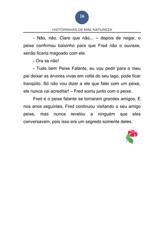 HISTÓRINHAS DE MÃE NATUREZA
16
- Não, não. Claro que não... – depois de negar, o
peixe confirmou baixinho para que Fred não o ouvisse,
senão ficaria magoado com ele.
- Ora se não!
- Tudo bem Peixe Falante, eu vou pedir para o meu
pai deixar as árvores vivas em volta do seu lago, pode ficar
tranqüilo. Só não vou dizer a ele que falei com um peixe,
ele nunca vai acreditar! – Fred sorriu junto com o peixe.
Fred e o peixe falante se tornaram grandes amigos. E
nos anos seguintes, Fred continuou visitando o seu amigo
peixe, mas nunca revelou a ninguém que eles
conversavam, pois isso era um segredo somente deles.
 