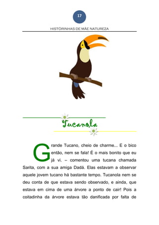HISTÓRINHAS DE MÃE NATUREZA
17
Tucanola
rande Tucano, cheio de charme... E o bico
então, nem se fala! É o mais bonito que eu
já vi. – comentou uma tucana chamada
Sarita, com a sua amiga Dadá. Elas estavam a observar
aquele jovem tucano há bastante tempo. Tucanola nem se
deu conta de que estava sendo observado, e ainda, que
estava em cima de uma árvore a ponto de cair! Pois a
coitadinha da árvore estava tão danificada por falta de
G
 