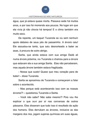 HISTÓRINHAS DE MÃE NATUREZA
18
água, que já estava quase morta. Passava sede há muitos
anos, e por isso foi morrendo aos poucos. No lugar em que
ela vivia já não chovia há tempos! E o clima também era
muito seco.
De repente, um baque! Tucanola se viu sem nenhum
apoio debaixo de seus pés de passarinho. A árvore caiu!
Ele assustou-se tanto, que saiu desnorteado a bater as
asas, à procura de outro abrigo.
Sarita, que ainda estava com sua amiga Dadá ali
numa árvore próxima, viu Tucanola o chamou para a árvore
que estavam ela e sua amiga Sarita. Elas não perceberam,
mas aquela árvore também estava fragilizada.
- Nossa que susto! Quase que meu coração para de
bater! – disse Tucanola.
Sarita se aproximou de Tucanola e começaram a falar
sobre o acontecido.
- Mas porque está acontecendo isso com as nossas
árvores?! – questionou Tucanola a Sarita.
- Você não sabe? Não sabe mesmo?! Pois vou lhe
explicar o que ouvi por aí nas conversas de outros
pássaros. Eles disseram que tudo isso é resultado da ação
dos homens. Eles derrubam as árvores, inclusive as das
margens dos rios, jogam sujeiras químicas em suas águas,
 