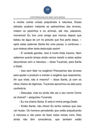 HISTÓRINHAS DE MÃE NATUREZA
19
e muitas outras coisas prejudiciais à natureza. Essas
atitudes acabam matando as pobrezinhas das árvores,
matam os peixinhos e os animais, até nós, pássaros,
morremos! Eu tive uma amiga que morreu depois que
bebeu da água de um rio poluído que fica perto daqui. –
após estas palavras Sarita fez uma pausa, e continuou –
que tristeza olhar tanta destruição assim!
- É verdade garotas. Isso é muito triste mesmo. Nem
sabemos quanto tempo ainda vamos resistir a estas ações
desumanas com a natureza. – disse Tucanola, para Sarita
e Dadá.
- Isso sem falar no oxigênio! Precisamos das árvores
para ajudar a produzir e manter o oxigênio que respiramos.
Ah que triste, não é mesmo? – disse Sarita, já com os
olhos cheios de lágrimas. Tucanola aproximou-se dela para
confortá-la.
- Desculpe, mas eu ainda não sei o seu nome! Como
se chama? – perguntou Tucanola.
- Eu me chamo Sarita. E esta é minha amiga Dadá.
- Então Sarita, não chore! Eu tenho certeza que isso
vai mudar. Os homens perceberão que estão prejudicando
a natureza e vão parar de fazer estas coisas ruins. Eles
ainda não têm consciência, que também estão
 