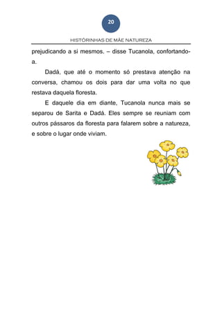 HISTÓRINHAS DE MÃE NATUREZA
20
prejudicando a si mesmos. – disse Tucanola, confortando-
a.
Dadá, que até o momento só prestava atenção na
conversa, chamou os dois para dar uma volta no que
restava daquela floresta.
E daquele dia em diante, Tucanola nunca mais se
separou de Sarita e Dadá. Eles sempre se reuniam com
outros pássaros da floresta para falarem sobre a natureza,
e sobre o lugar onde viviam.
 