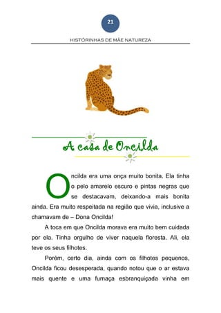 HISTÓRINHAS DE MÃE NATUREZA
21
A casa de Oncilda
ncilda era uma onça muito bonita. Ela tinha
o pelo amarelo escuro e pintas negras que
se destacavam, deixando-a mais bonita
ainda. Era muito respeitada na região que vivia, inclusive a
chamavam de – Dona Oncilda!
A toca em que Oncilda morava era muito bem cuidada
por ela. Tinha orgulho de viver naquela floresta. Ali, ela
teve os seus filhotes.
Porém, certo dia, ainda com os filhotes pequenos,
Oncilda ficou desesperada, quando notou que o ar estava
mais quente e uma fumaça esbranquiçada vinha em
O
 