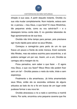 HISTÓRINHAS DE MÃE NATUREZA
22
direção à sua casa. A partir daquele instante, Oncilda viu
sua vida mudar completamente. Num instante, estava sem
lar, e pensou – meu Deus, o que farei? E meus filhotinhos,
tão pequenos ainda, como eu vou salvá-los?! – e o
desespero tomou conta dela. E viu grandes labaredas de
fogo aproximando-se de sua toca.
Oncilda não tinha tempo para pensar, pois precisava
agir muito rápido para salvar os seus filhotes.
Começou a carregá-los para perto de um rio que
ficava um pouco a frente de onde morava. Eram somente
três filhotes, mas ela estava sozinha para socorrê-los, e só
poderia carregar um por vez. Assim, um a um, Oncilda os
carregou até a margem do rio.
Ficou pensativa, sem saber o que fazer. – E agora
meu Deus, o que vou fazer? Meus filhos não podem ficar
sem um lar! - Oncilda passou o resto da noite, triste e sem
esperança.
Finalmente o dia amanheceu. Já tinha amamentado
seus filhos, então ela os escondeu embaixo de alguns
arbustos ao lado do rio e foi em busca de um lugar onde
pudesse formar o seu novo lar.
Oncilda atravessou o rio a nado e caminhou a manhã
inteira. Por sorte, encontrou uma pequena caverna que lhe
 