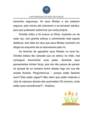HISTÓRINHAS DE MÃE NATUREZA
23
transmitiu segurança. Ali seus filhotes e ela estariam
seguros, pelo menos até crescerem e se tornarem adultos,
para que pudessem sobreviver por conta própria.
Oncilda voltou e foi buscar os filhos, trazendo um de
cada vez, com grande esforço e caminhando toda aquela
distância, sem falar do risco que seus filhotes correram em
afogar-se enquanto ela os atravessava pelo rio.
Ao terminar de agasalhar seus filhotes no novo lar,
Oncilda estava tão cansada que se estirou no chão, mal
conseguia movimentar suas patas. Somente seus
pensamentos tinham força, pois ela não parava de pensar
no porquê de os homens terem ateado fogo em sua tão
amada floresta. Perguntava-se – porque estão fazendo
isso?! Eles estão cegos?! Não vêem que estão matando a
vida da natureza através das queimadas! Oh homens, onde
estão suas consciências?! – finalizou.
 